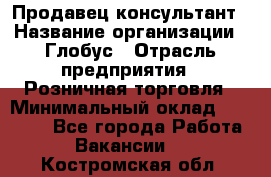 Продавец-консультант › Название организации ­ Глобус › Отрасль предприятия ­ Розничная торговля › Минимальный оклад ­ 17 000 - Все города Работа » Вакансии   . Костромская обл.